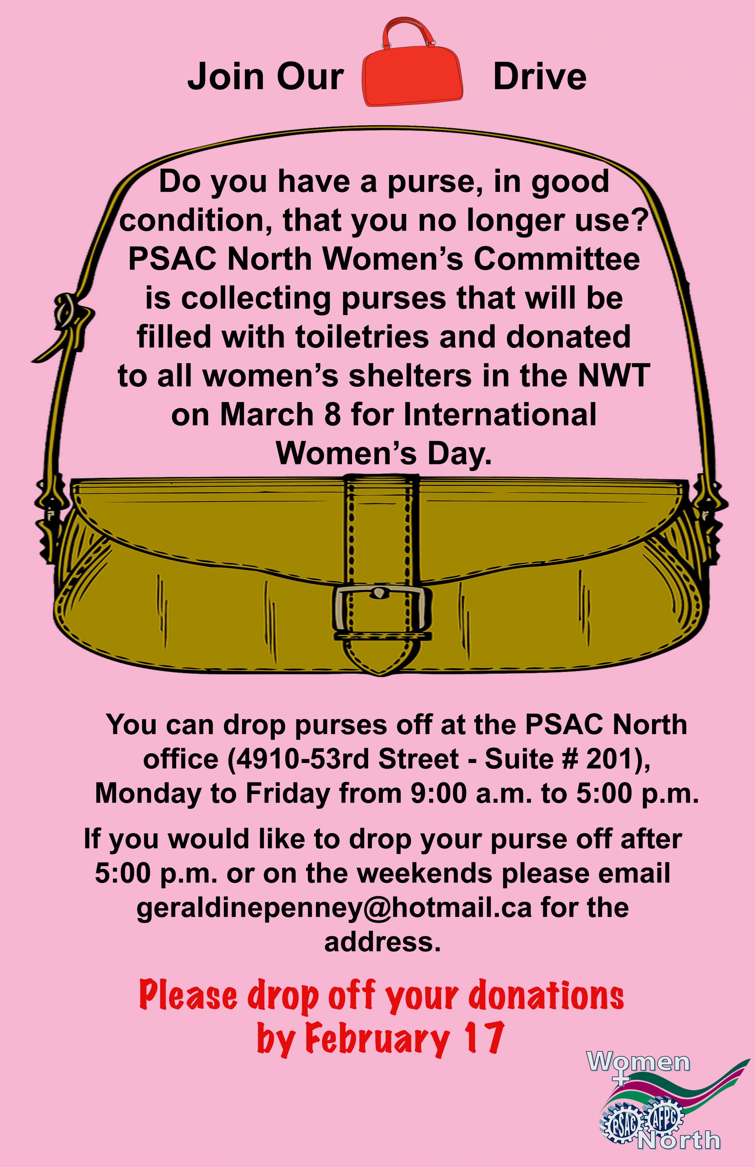 Do you have a purse, in good condition, that you no longer use? PSAC North NWT Women’s Committee is collecting purses that will be filled with toiletries and donated to all women’s shelters in the NWT on March 8 for International Women’s Day.  You can drop purses off at the PSAC North office (4910-53rd Street - Suite # 201), Monday to Friday from 9:00 a.m. to 5:00 p.m.  If you would like to drop your purse off after 5:00 p.m. or on the weekends please email geraldinepenney@hotmail.ca for the address.