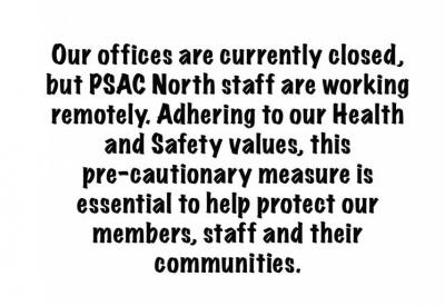 Our offices are currently closed, but PSAC North staff are working remotely. Adhering to our Health and Safety values, this pre-cautionary measure is essential to help protect our members, staff and their communities.  If you need assistance, please don’t hesitate to reach out. Our staff is pleased to assist you via phone and/or email. Click here for our staff directory.  Stay tuned to www.psacnorth.com and www.psacunion.ca for updates.