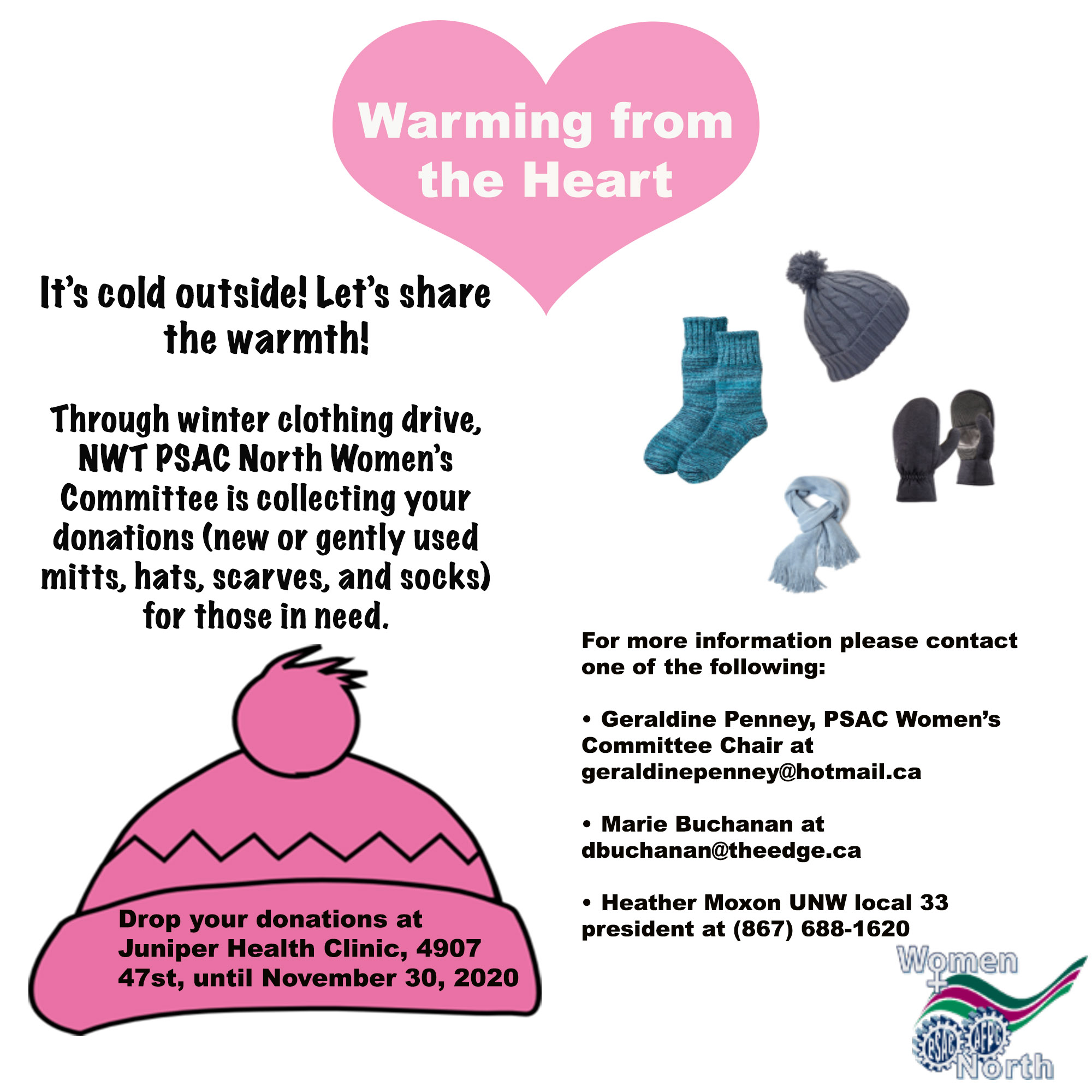 It’s cold outside! Let’s share the warmth!   Through winter clothing drive, NWT PSAC North Women’s Committee is collecting your donations (new or gently used mitts, hats, scarves, and socks) for those in need.   Items can be dropped off at:  Juniper Health Clinic located at 4907 47st, until November 30th, 2020 For additional information please contact one of the following:  Geraldine Penney, PSAC Women’s Committee Chair at geraldinepenney@hotmail.ca Marie Buchanan at dbuchanan@theedge.ca Heather Moxon UNW local 33 president at (867) 688-1620